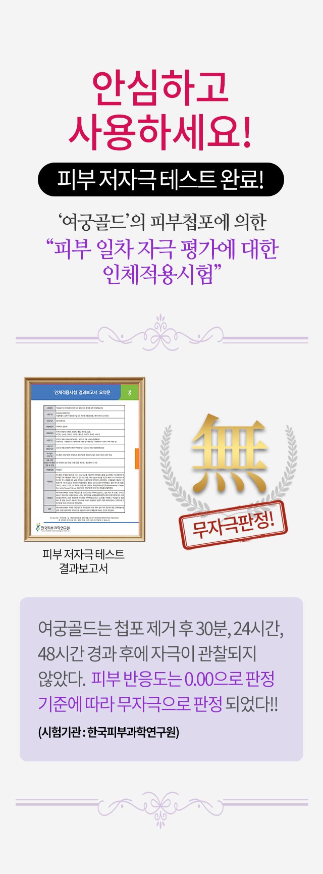 안심하고 사용하세요 피부 저자극 테스트 완료 여궁골드 피부첩포에 의한 피부 일차 자극 평가에 대한 인체적용시험 무자극판정 피부 반응도는 0.00으로 판정 기준에 따라 무자극으로 판정 시험기관 한국피부과학연구원