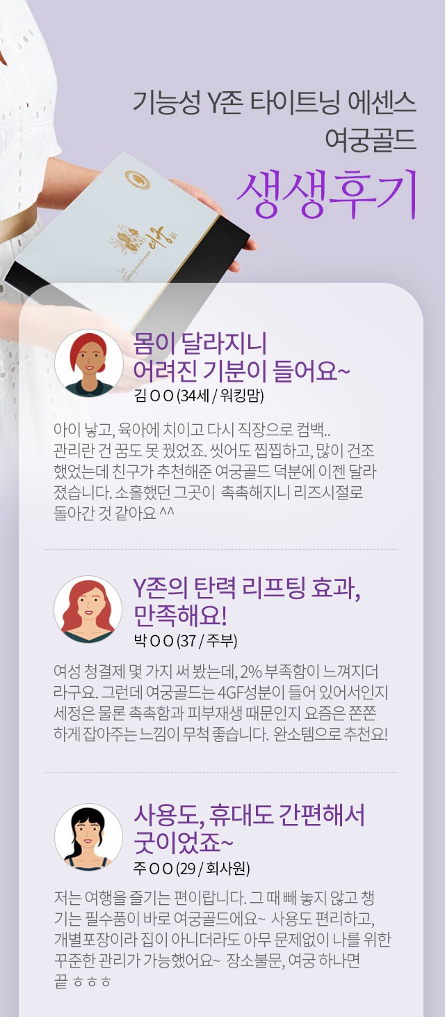 기능성 Y존 타이트닝 에센스 여궁골드 생생후기 몸이 달라지니 어려진 기분이 들어요 김OO 34세 워킹맘 Y존의 탄력 리프팅 효과 만족해요 박OO 37 주부 사용도 휴대도 간편해서 굿이었죠 주OO 29 회사원