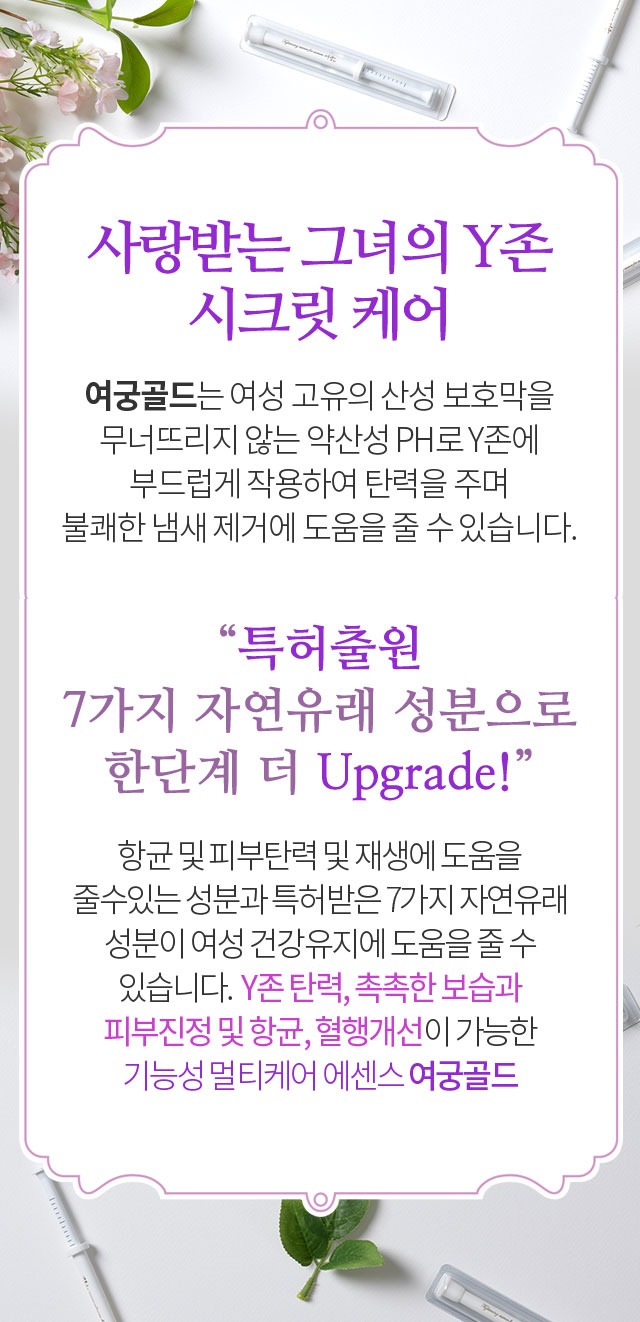 사랑받는 그녀의 Y존 시크릿 케어 여궁골드는 여성 고유의 산성 보호막을 무너뜨리지 않는 약산성 PH로 Y존에 부드럽게 작용하여 탄력을 주며 불쾌한 냄새 제거에 도움을 줄 수 있습니다 특허출원 7가지 자연유래 성분으로 한단계 더 Upgrade 기능성 멀티케어 에센스 여궁골드